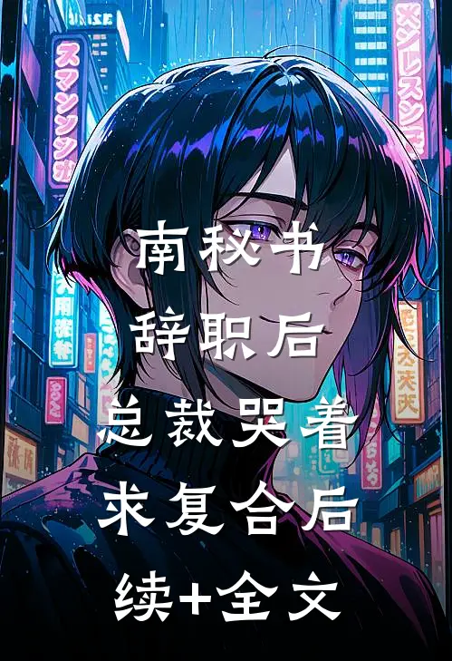 南秘书辞职后，总裁哭着求复合后续+全文