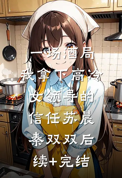 一场酒局，我拿下高冷女领导的信任苏晨秦双双后续+完结