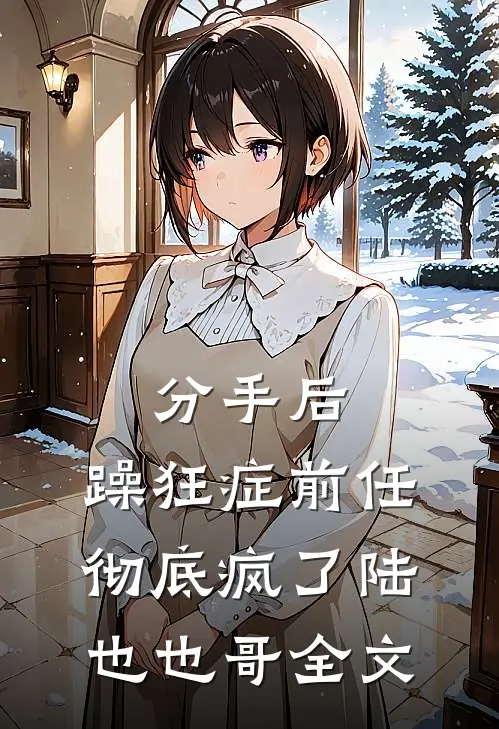 分手后，躁狂症前任彻底疯了陆也也哥全文
