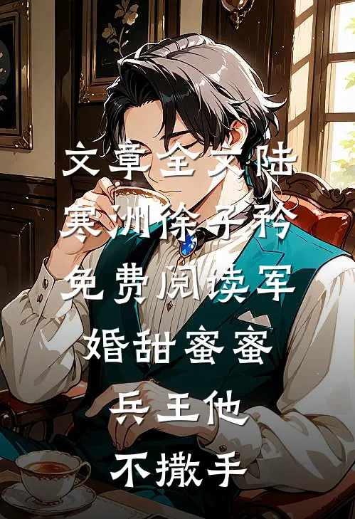 文章全文陆寒洲徐子矜免费阅读军婚甜蜜蜜,兵王他不撒手