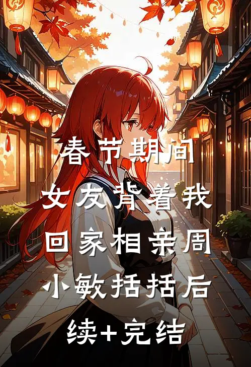 春节期间，女友背着我回家相亲周小敏括括后续+完结
