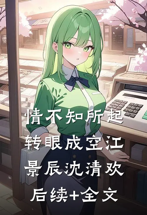 情不知所起，转眼成空江景辰沈清欢后续+全文
