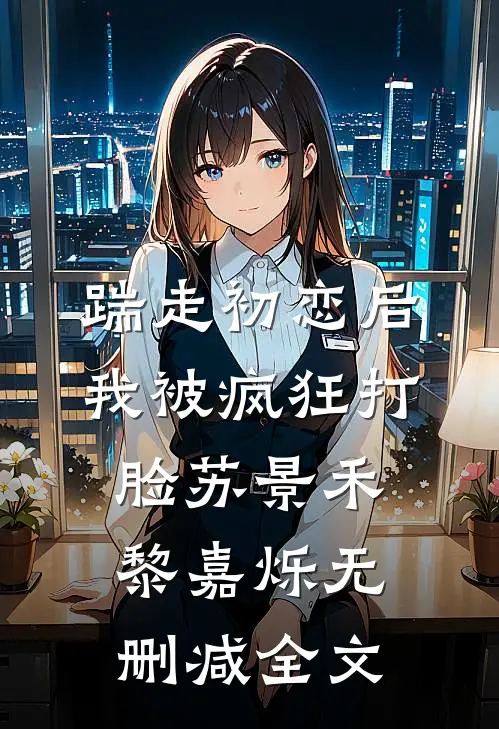 踹走初恋后，我被疯狂打脸苏景禾黎嘉烁无删减全文