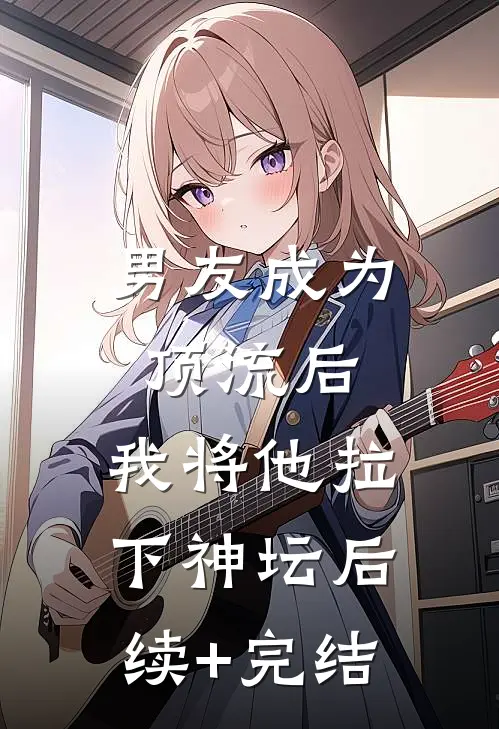 男友成为顶流后，我将他拉下神坛后续+完结