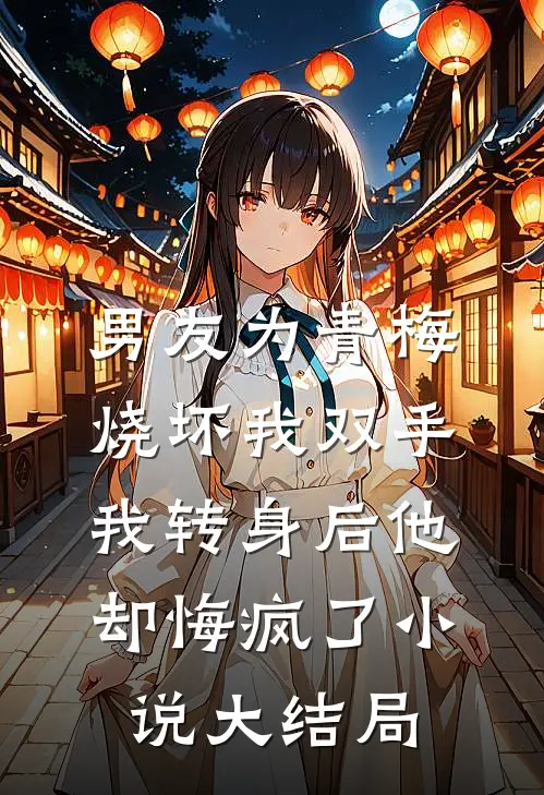 男友为青梅烧坏我双手，我转身后他却悔疯了小说大结局