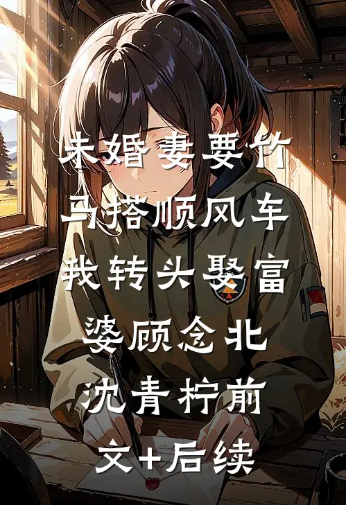 未婚妻要竹马搭顺风车，我转头娶富婆顾念北沈青柠前文+后续