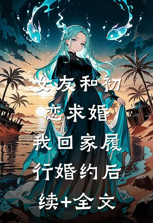 女友和初恋求婚，我回家履行婚约后续+全文