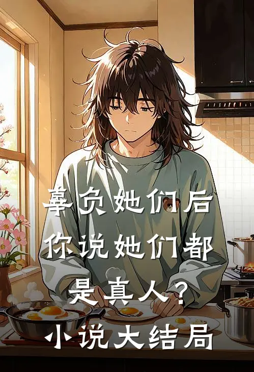 辜负她们后，你说她们都是真人？小说大结局