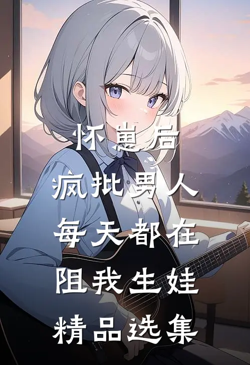 怀崽后，疯批男人每天都在阻我生娃精品选集