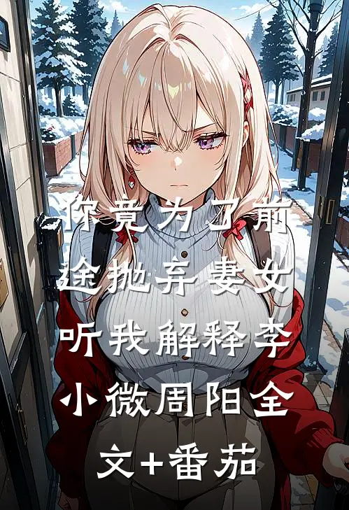 你竟为了前途抛弃妻女，听我解释李小微周阳全文+番茄