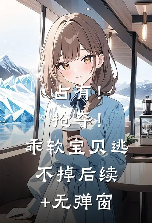 占有！抢夺！乖软宝贝逃不掉后续+无弹窗