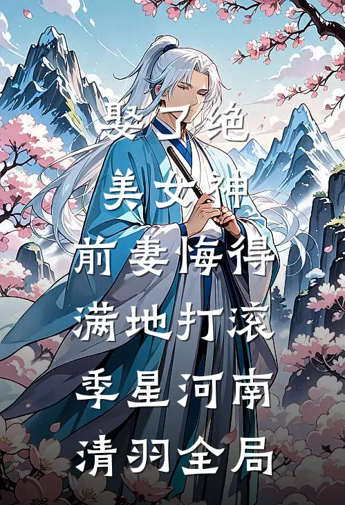 娶了绝美女神，前妻悔得满地打滚季星河南清羽全局