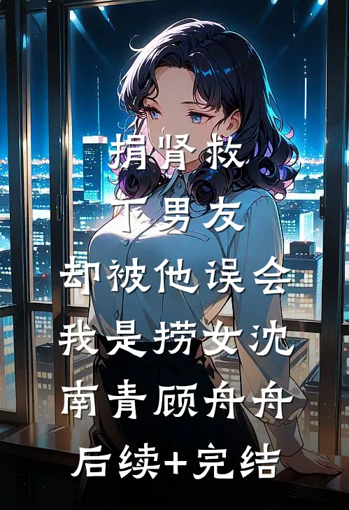 捐肾救下男友，却被他误会我是捞女沈南青顾舟舟后续+完结