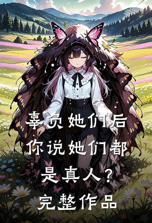 辜负她们后，你说她们都是真人？完整作品