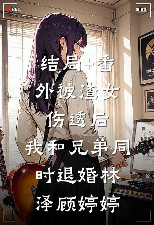 结局+番外被渣女伤透后，我和兄弟同时退婚林泽顾婷婷
