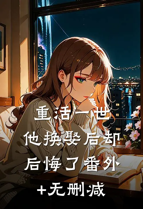 重活一世，他换娶后却后悔了番外+无删减