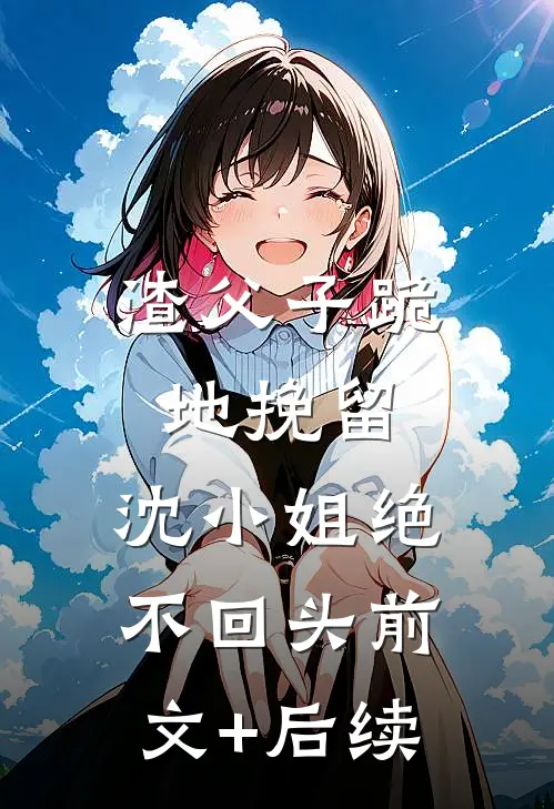渣父子跪地挽留，沈小姐绝不回头前文+后续
