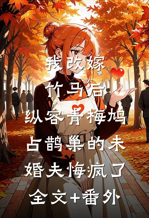 我改嫁竹马后，纵容青梅鸠占鹊巢的未婚夫悔疯了全文+番外