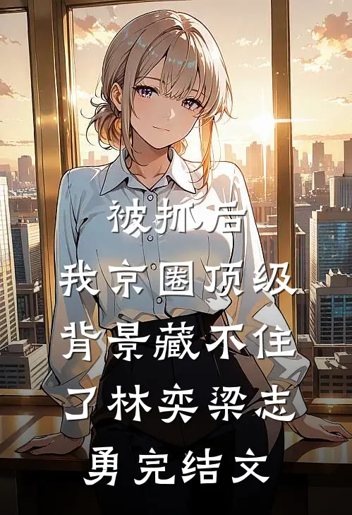 被抓后，我京圈顶级背景藏不住了林奕梁志勇完结文