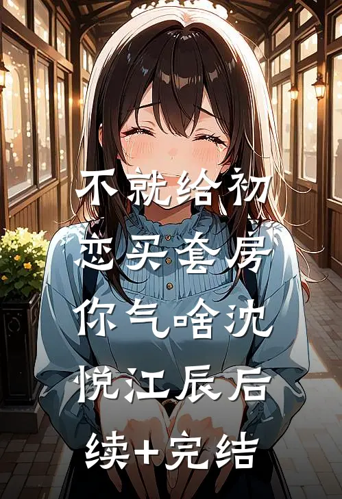 不就给初恋买套房，你气啥沈悦江辰后续+完结