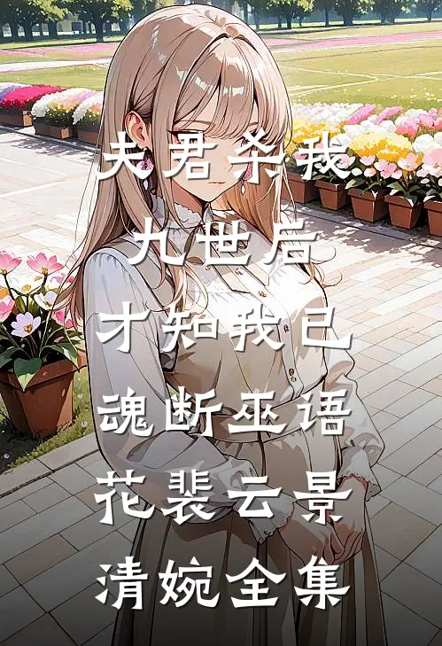 夫君杀我九世后，才知我已魂断巫语花裴云景清婉全集
