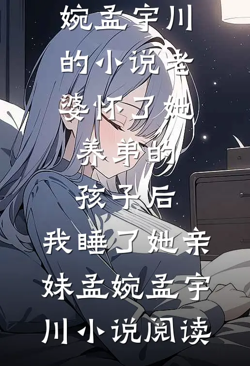 完结版孟婉孟宇川的小说老婆怀了她养弟的孩子后，我睡了她亲妹孟婉孟宇川小说阅读