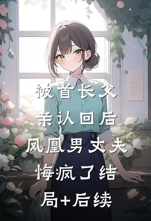 被首长父亲认回后，凤凰男丈夫悔疯了结局+后续