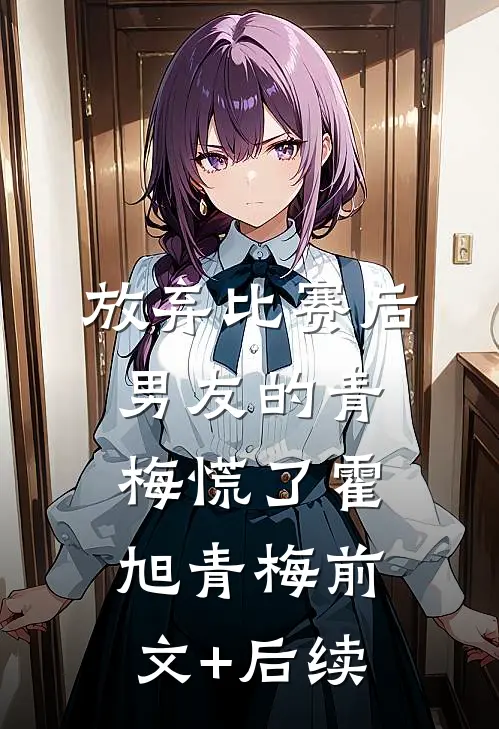 放弃比赛后，男友的青梅慌了霍旭青梅前文+后续
