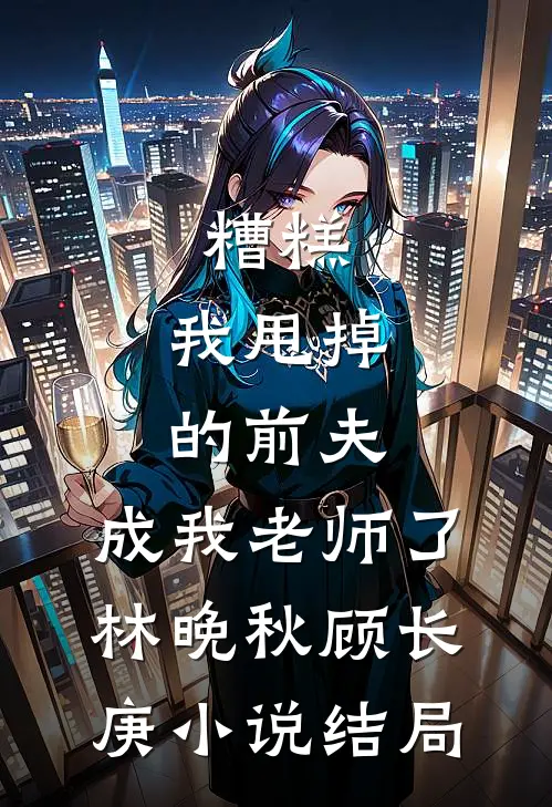 糟糕，我甩掉的前夫，成我老师了林晚秋顾长庚小说结局