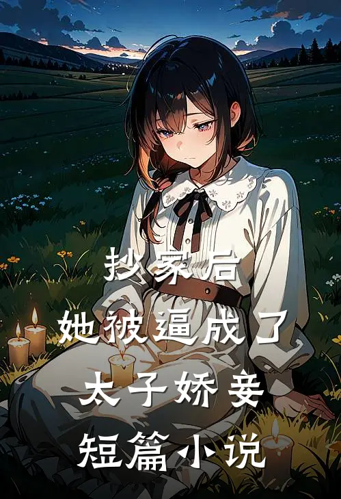抄家后，她被逼成了太子娇妾短篇小说