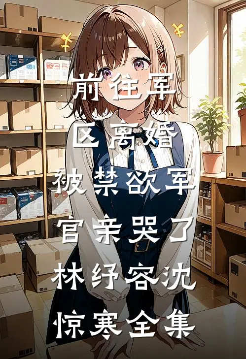 前往军区离婚，被禁欲军官亲哭了林纾容沈惊寒全集