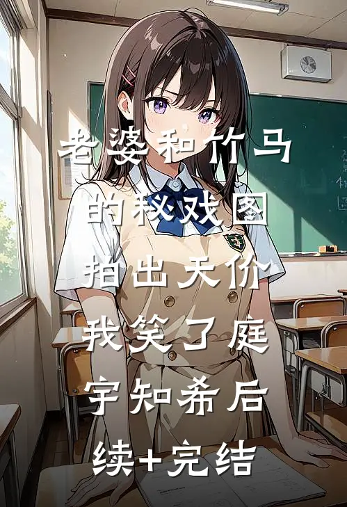 老婆和竹马的秘戏图拍出天价，我笑了庭宇知希后续+完结