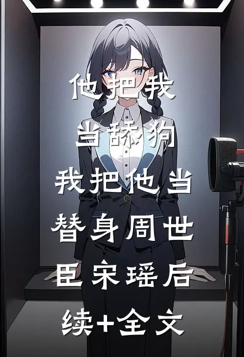 他把我当舔狗，我把他当替身周世臣宋瑶后续+全文