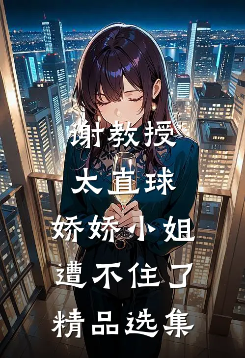 谢教授太直球，娇娇小姐遭不住了精品选集