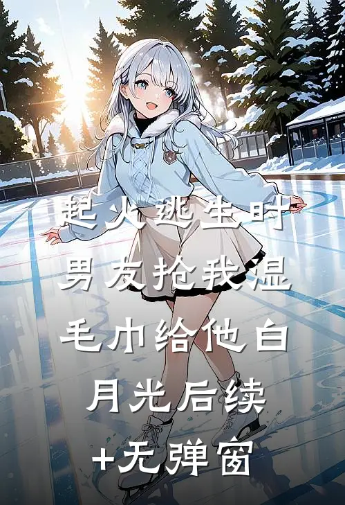 起火逃生时，男友抢我湿毛巾给他白月光后续+无弹窗