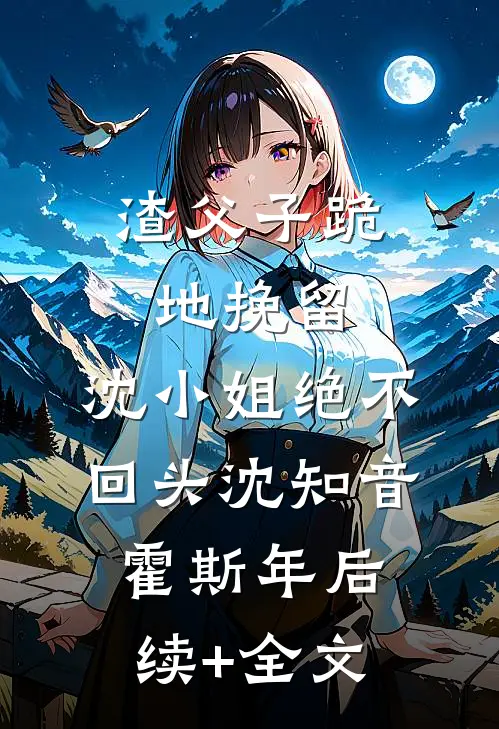 渣父子跪地挽留，沈小姐绝不回头沈知音霍斯年后续+全文