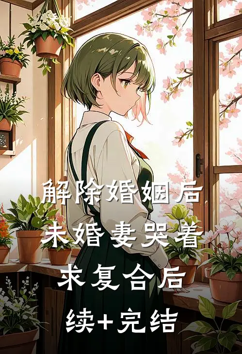 解除婚姻后，未婚妻哭着求复合后续+完结