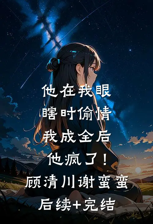 他在我眼瞎时偷情，我成全后他疯了！顾清川谢蛮蛮后续+完结
