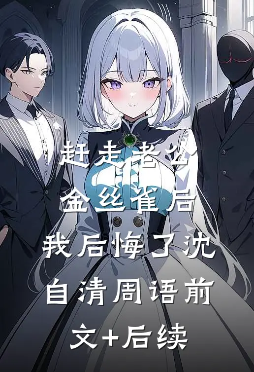 赶走老公金丝雀后，我后悔了沈自清周语前文+后续