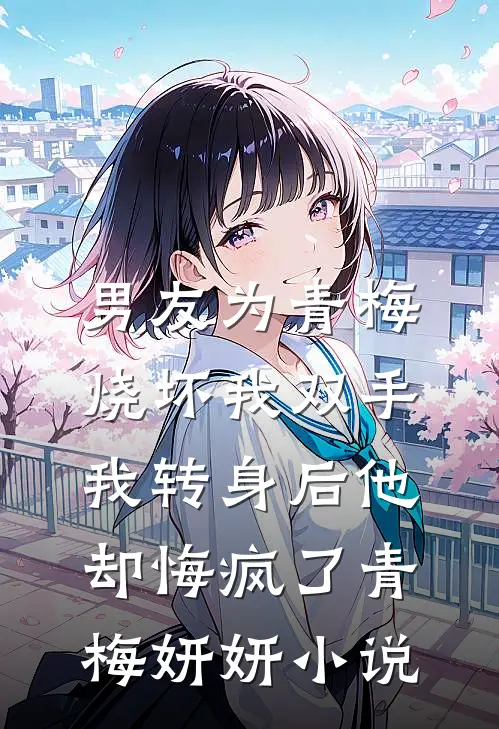 男友为青梅烧坏我双手，我转身后他却悔疯了青梅妍妍小说
