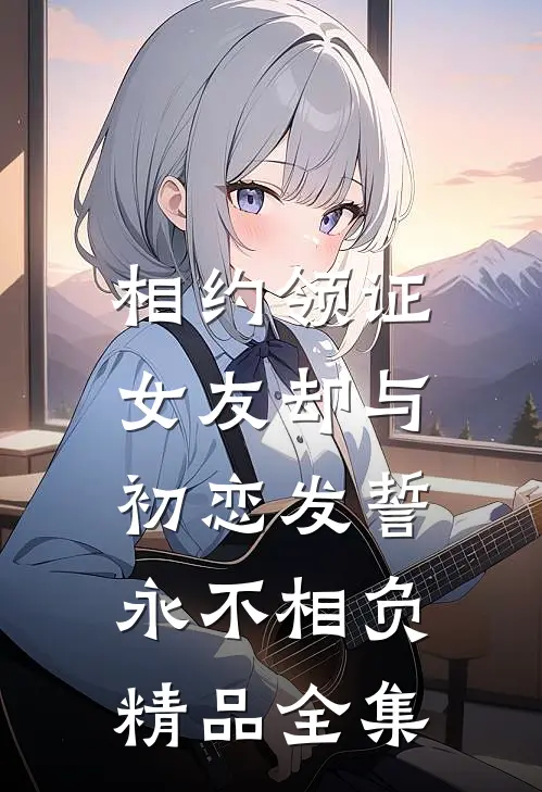 相约领证，女友却与初恋发誓永不相负精品全集