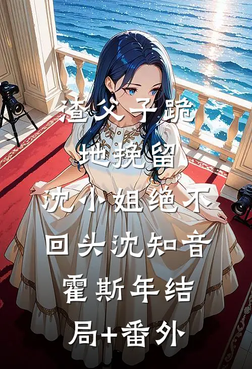 渣父子跪地挽留，沈小姐绝不回头沈知音霍斯年结局+番外