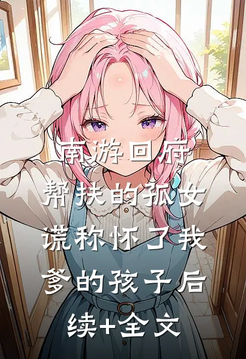 南游回府，帮扶的孤女谎称怀了我爹的孩子后续+全文