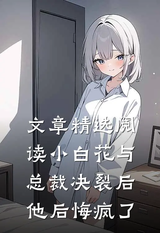 文章精选阅读小白花与总裁决裂后，他后悔疯了