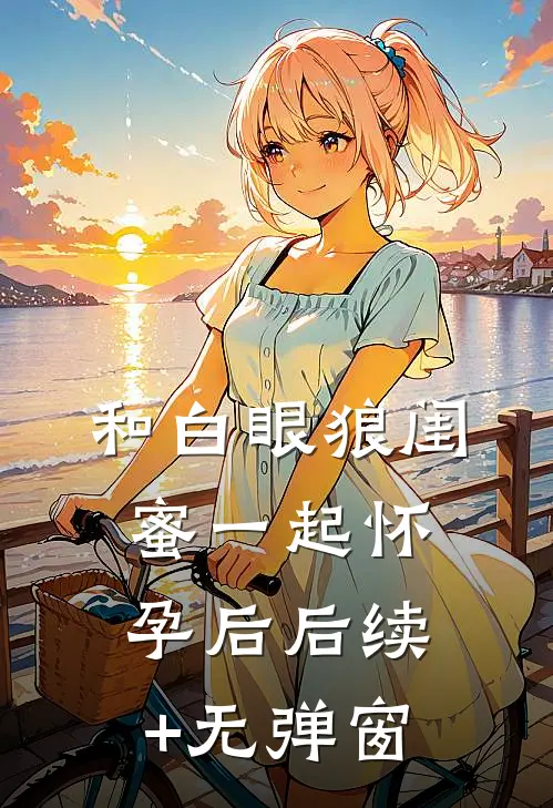 和白眼狼闺蜜一起怀孕后后续+无弹窗