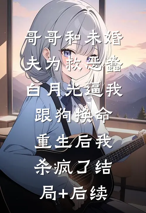 哥哥和未婚夫为救恶蠢白月光逼我跟狗换命，重生后我杀疯了结局+后续