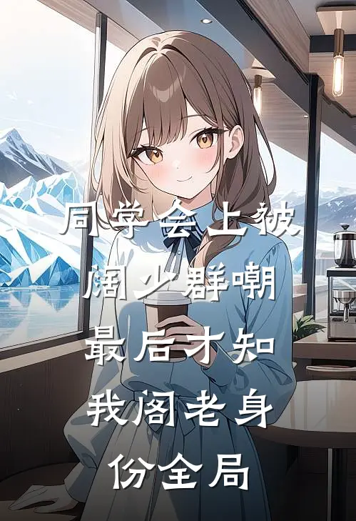 同学会上被阔少群嘲，最后才知我阁老身份全局
