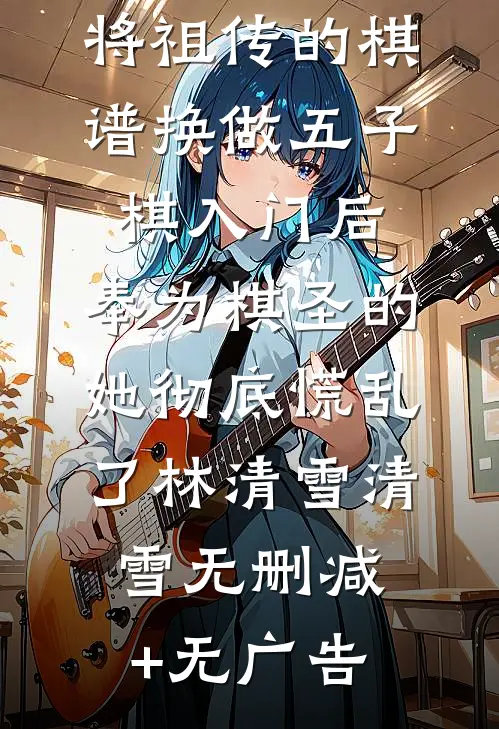 将祖传的棋谱换做五子棋入门后，奉为棋圣的她彻底慌乱了林清雪清雪无删减+无广告
