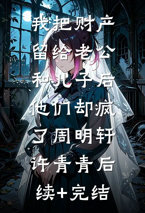 我把财产留给老公和儿子后，他们却疯了周明轩许青青后续+完结