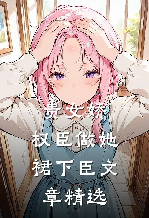 贵女娇：权臣做她裙下臣文章精选